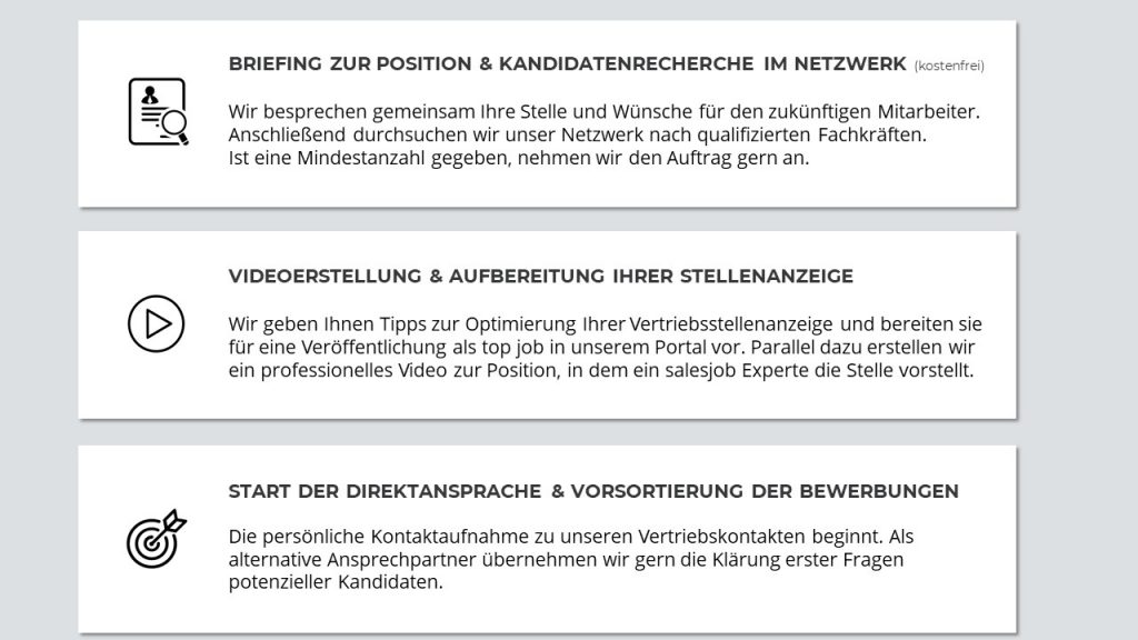 BRIEFING ZUR POSITION & KANDIDATENRECHERCHE IM NETZWERK (kostenfrei)
Wir besprechen gemeinsam Ihre Stelle und Wünsche für den zukünftigen Mitarbeiter. 
Anschließend durchsuchen wir unser Netzwerk nach qualifizierten Fachkräften. Ist eine Mindestanzahl gegeben, nehmen wir den Auftrag gern an. 

VIDEOERSTELLUNG & AUFBEREITUNG IHRER STELLENANZEIGE
Wir geben Ihnen Tipps zur Optimierung Ihrer Vertriebsstellenanzeige und bereiten sie für eine Veröffentlichung als top job in unserem Portal vor. Parallel dazu erstellen wir ein professionelles Video zur Position, in dem ein salesjob Experte die Stelle vorstellt.  

START DER DIREKTANSPRACHE & VORSORTIERUNG DER BEWERBER/INNEN
Die persönliche Kontaktaufnahme zu unseren Vertriebskontakten beginnt. Als alternative Ansprechpartner übernehmen wir gern die Klärung erster Fragen potenzieller Kandidaten. 