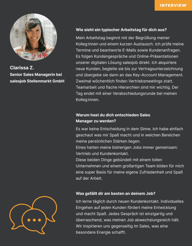 Interview mit Clarissa Z. Senior Sales Managerin bei salesjob Stellenmarkt GmbH Wie sieht ein typischer Arbeitstag für dich aus? Mein Arbeitstag beginnt mit der Begrüßung meiner Kolleg:innen und einem kurzen Austausch. Ich prüfe meine Termine und beantworte E-Mails sowie Kundenanfragen. Es folgen Kundengespräche und Online-Präsentationen unserer digitalen Lösung salesjob direkt. Ich akquiriere neue Kunden, begleite sie bis zur Vertragsunterzeichnung und übergebe sie dann an das Key-Account Management. Zweimal wöchentlich finden Vertriebsmeetings statt. Teamarbeit und flache Hierarchien sind mir wichtig. Der Tag endet mit einer Verabschiedungsrunde bei meinen Kolleg:innen. Warum hast du dich entschieden Sales Manager zu werden? Es war keine Entscheidung in dem Sinne. Ich habe einfach geschaut was mir Spaß macht und in welchen Bereichen meine persönlichen Stärken liegen. Eines hatten meine bisherigen Jobs immer gemeinsam: Vertrieb und Kundenkontakt. Diese beiden Dinge gebündelt mit einem tollen Unternehmen und einem großartigen Team bilden für mich eine super Basis für meine eigene Zufriedenheit und Spaß auf der Arbeit. Was gefällt dir am besten an deinem Job? Ich lerne täglich durch neuen Kundenkontakt. Individuelles Eingehen auf jeden Kunden fördert meine Entwicklung und macht Spaß. Jedes Gespräch ist einzigartig und überraschend, was meinen Job abwechslungsreich hält. Wir inspirieren uns gegenseitig im Sales, was eine besondere Energie schafft.