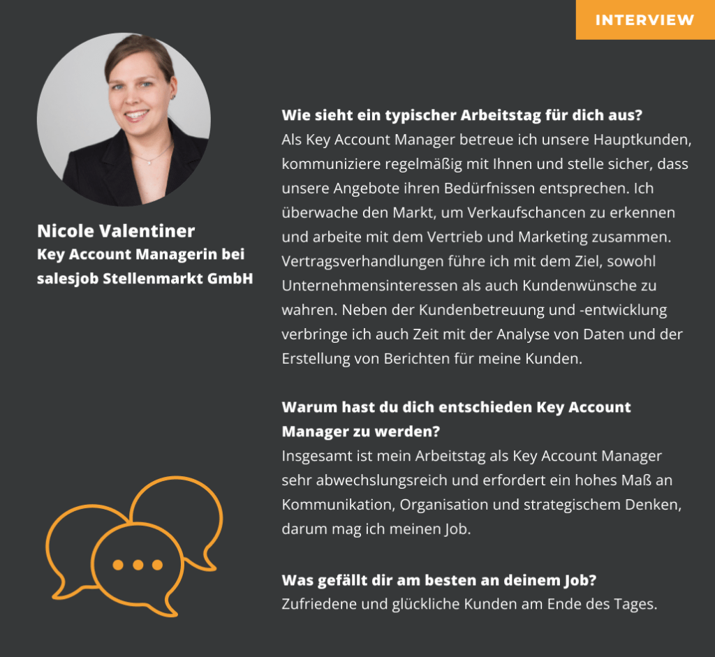 Interview mit Nicole Valentiner Key Account Managerin bei salesjob Stellenmarkt GmbH Wie sieht ein typischer Arbeitstag für dich aus? Als Key Account Manager betreue ich unsere Hauptkunden kommuniziere regelmäßig mit Ihnen und stelle sicher dass unsere Angebote ihren Bedürfnissen entsprechen Ich überwache den Markt um Verkaufschancen zu erkennen und arbeite mit dem Vertrieb und Marketing zusammen Vertragsverhandlungen führe ich mit dem Ziel sowohl Unternehmensinteressen als auch Kundenwünsche zu wahren Neben der Kundenbetreuung und -entwicklung verbringe ich auch Zeit mit der Analyse von Daten und der Erstellung von Berichten für meine Kunden. Warum hast du dich entschieden Key Account Manager zu werden? Insgesamt ist mein Arbeitstag als Key Account Manager sehr abwechslungsreich und erfordert ein hohes Maß an Kommunikation Organisation und strategischem Denken darum mag ich meinen Job. Was gefällt dir am besten an deinem Job? Zufriedene und glückliche Kunden am Ende des Tages.