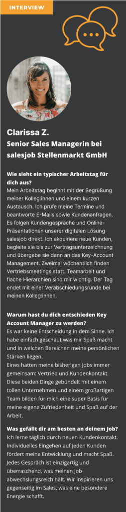 Interview mit Clarissa Z. Senior Sales Managerin bei salesjob Stellenmarkt GmbH Wie sieht ein typischer Arbeitstag für dich aus? Mein Arbeitstag beginnt mit der Begrüßung meiner Kolleg:innen und einem kurzen Austausch. Ich prüfe meine Termine und beantworte E-Mails sowie Kundenanfragen. Es folgen Kundengespräche und Online-Präsentationen unserer digitalen Lösung salesjob direkt. Ich akquiriere neue Kunden, begleite sie bis zur Vertragsunterzeichnung und übergebe sie dann an das Key-Account Management. Zweimal wöchentlich finden Vertriebsmeetings statt. Teamarbeit und flache Hierarchien sind mir wichtig. Der Tag endet mit einer Verabschiedungsrunde bei meinen Kolleg:innen. Warum hast du dich entschieden Sales Manager zu werden? Es war keine Entscheidung in dem Sinne. Ich habe einfach geschaut was mir Spaß macht und in welchen Bereichen meine persönlichen Stärken liegen. Eines hatten meine bisherigen Jobs immer gemeinsam: Vertrieb und Kundenkontakt. Diese beiden Dinge gebündelt mit einem tollen Unternehmen und einem großartigen Team bilden für mich eine super Basis für meine eigene Zufriedenheit und Spaß auf der Arbeit. Was gefällt dir am besten an deinem Job? Ich lerne täglich durch neuen Kundenkontakt. Individuelles Eingehen auf jeden Kunden fördert meine Entwicklung und macht Spaß. Jedes Gespräch ist einzigartig und überraschend, was meinen Job abwechslungsreich hält. Wir inspirieren uns gegenseitig im Sales, was eine besondere Energie schafft.