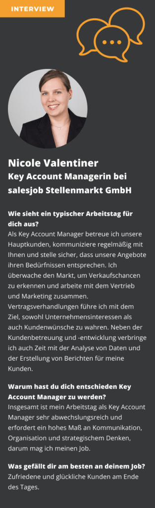 Interview mit Nicole Valentiner Key Account Managerin bei salesjob Stellenmarkt GmbH Wie sieht ein typischer Arbeitstag für dich aus? Als Key Account Manager betreue ich unsere Hauptkunden kommuniziere regelmäßig mit Ihnen und stelle sicher dass unsere Angebote ihren Bedürfnissen entsprechen Ich überwache den Markt um Verkaufschancen zu erkennen und arbeite mit dem Vertrieb und Marketing zusammen Vertragsverhandlungen führe ich mit dem Ziel sowohl Unternehmensinteressen als auch Kundenwünsche zu wahren Neben der Kundenbetreuung und -entwicklung verbringe ich auch Zeit mit der Analyse von Daten und der Erstellung von Berichten für meine Kunden. Warum hast du dich entschieden Key Account Manager zu werden? Insgesamt ist mein Arbeitstag als Key Account Manager sehr abwechslungsreich und erfordert ein hohes Maß an Kommunikation Organisation und strategischem Denken darum mag ich meinen Job. Was gefällt dir am besten an deinem Job? Zufriedene und glückliche Kunden am Ende des Tages.